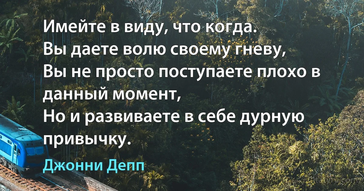 Имейте в виду, что когда.
Вы даете волю своему гневу, 
Вы не просто поступаете плохо в данный момент, 
Но и развиваете в себе дурную привычку. (Джонни Депп)