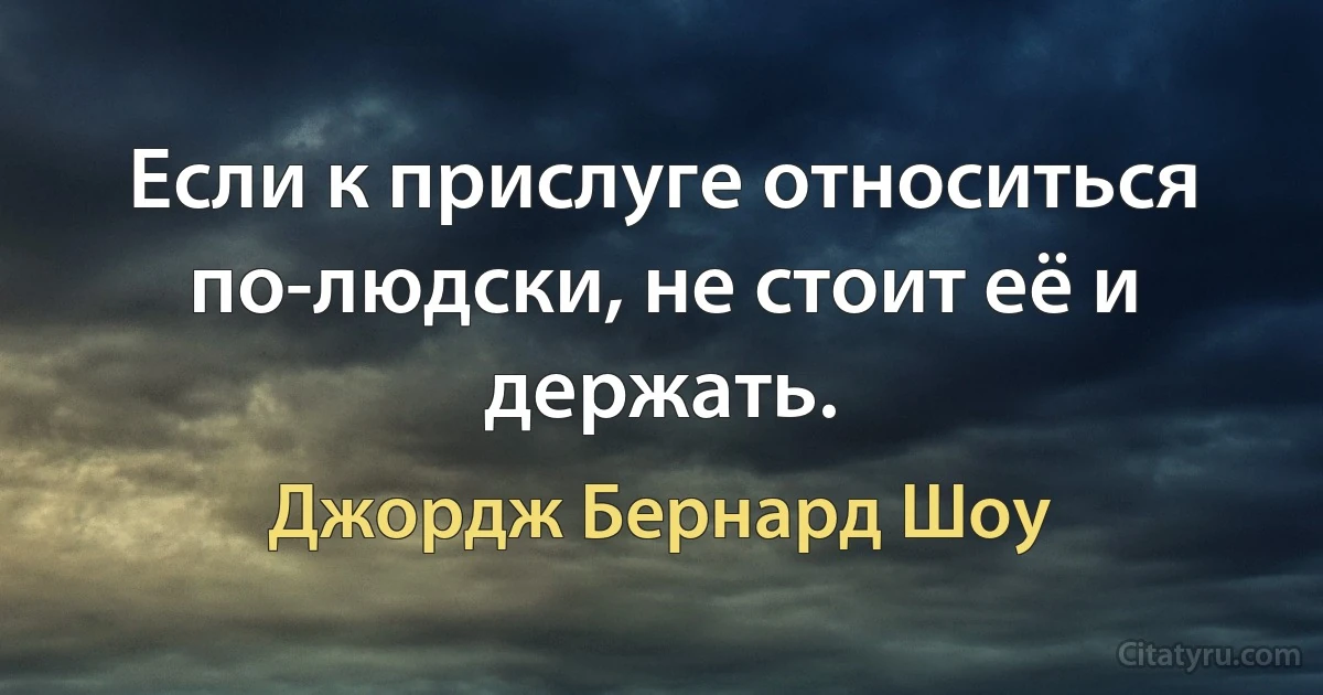 Если к прислуге относиться по-людски, не стоит её и держать. (Джордж Бернард Шоу)