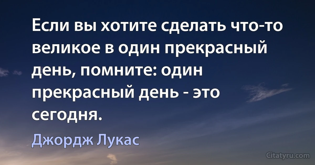 Если вы хотите сделать что-то великое в один прекрасный день, помните: один прекрасный день - это сегодня. (Джордж Лукас)