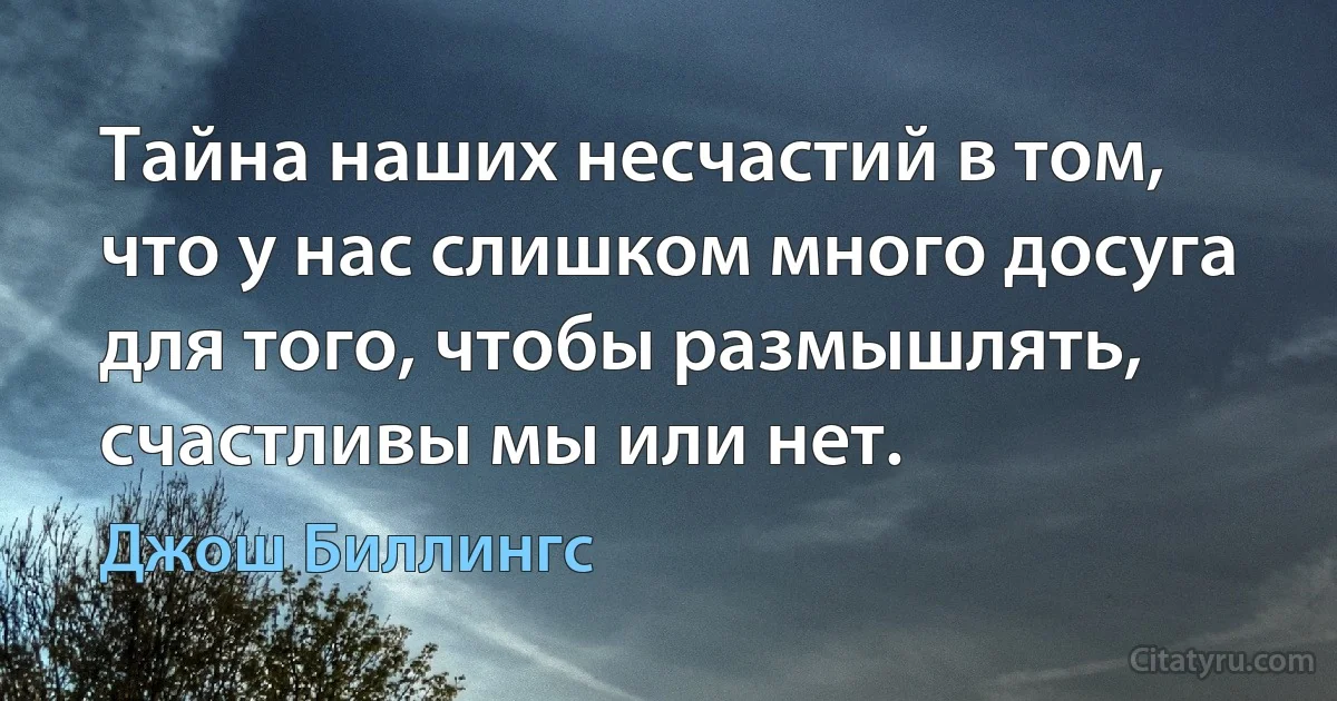 Тайна наших несчастий в том, что у нас слишком много досуга для того, чтобы размышлять, счастливы мы или нет. (Джош Биллингс)