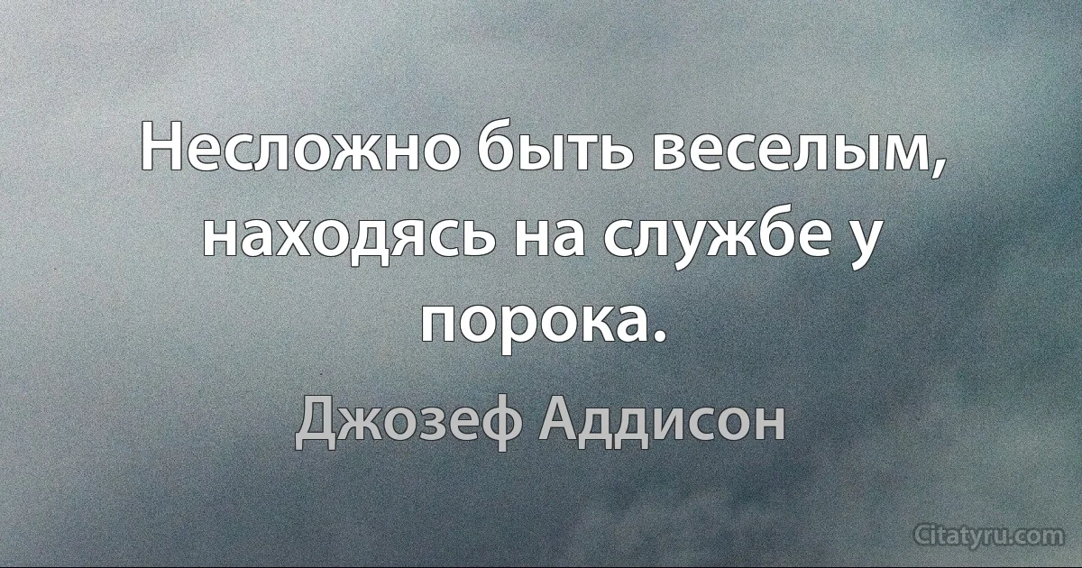 Несложно быть веселым, находясь на службе у порока. (Джозеф Аддисон)