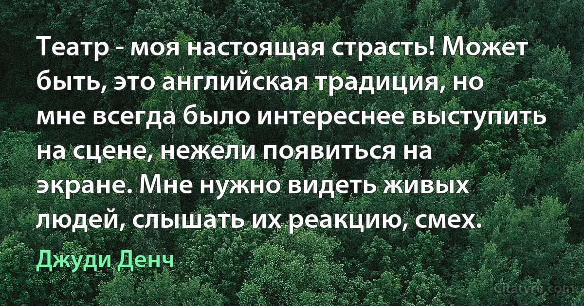 Театр - моя настоящая страсть! Может быть, это английская традиция, но мне всегда было интереснее выступить на сцене, нежели появиться на экране. Мне нужно видеть живых людей, слышать их реакцию, смех. (Джуди Денч)