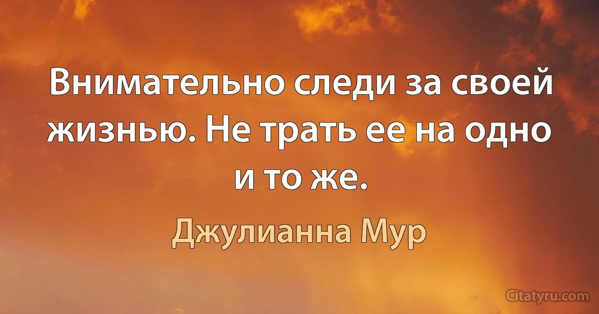 Внимательно следи за своей жизнью. Не трать ее на одно и то же. (Джулианна Мур)