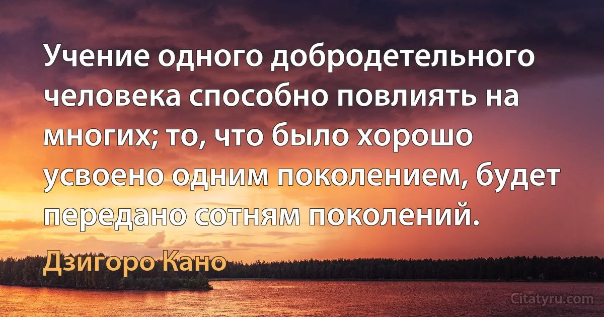 Учение одного добродетельного человека способно повлиять на многих; то, что было хорошо усвоено одним поколением, будет передано сотням поколений. (Дзигоро Кано)