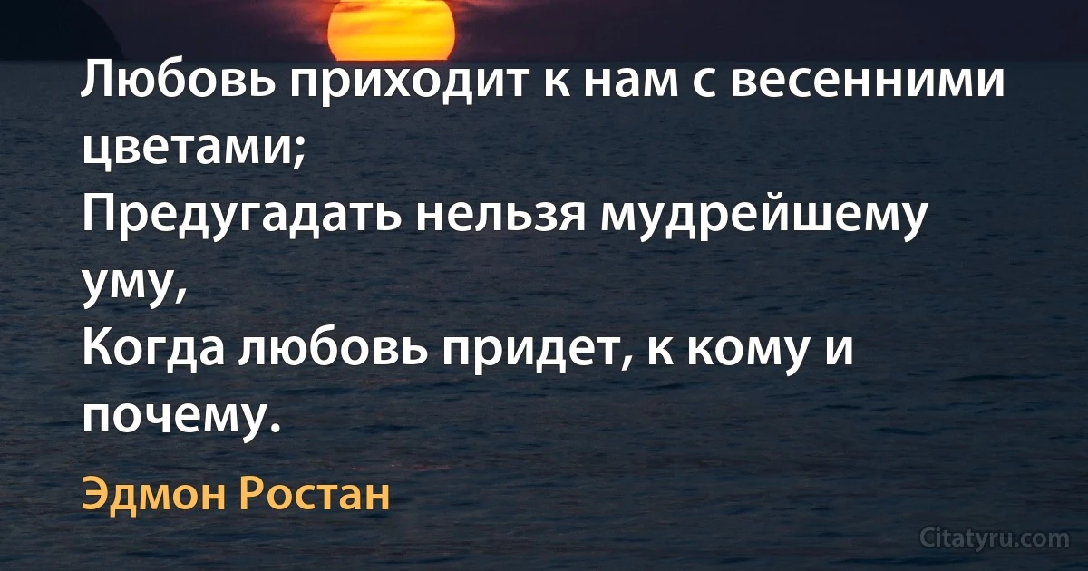 Любовь приходит к нам с весенними цветами;
Предугадать нельзя мудрейшему уму,
Когда любовь придет, к кому и почему. (Эдмон Ростан)