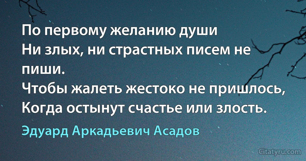 По первому желанию души
Ни злых, ни страстных писем не пиши.
Чтобы жалеть жестоко не пришлось,
Когда остынут счастье или злость. (Эдуард Аркадьевич Асадов)