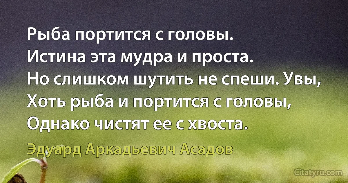 Рыба портится с головы.
Истина эта мудра и проста.
Но слишком шутить не спеши. Увы,
Хоть рыба и портится с головы,
Однако чистят ее с хвоста. (Эдуард Аркадьевич Асадов)