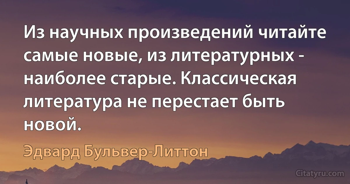 Из научных произведений читайте самые новые, из литературных - наиболее старые. Классическая литература не перестает быть новой. (Эдвард Бульвер-Литтон)