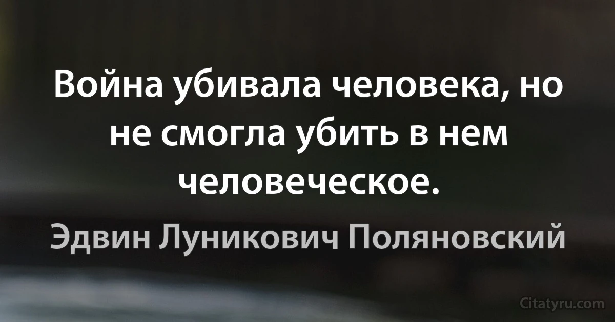 Война убивала человека, но не смогла убить в нем человеческое. (Эдвин Луникович Поляновский)