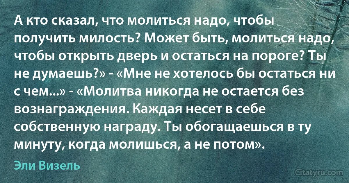 А кто сказал, что молиться надо, чтобы получить милость? Может быть, молиться надо, чтобы открыть дверь и остаться на пороге? Ты не думаешь?» - «Мне не хотелось бы остаться ни с чем...» - «Молитва никогда не остается без вознаграждения. Каждая несет в себе собственную награду. Ты обогащаешься в ту минуту, когда молишься, а не потом». (Эли Визель)