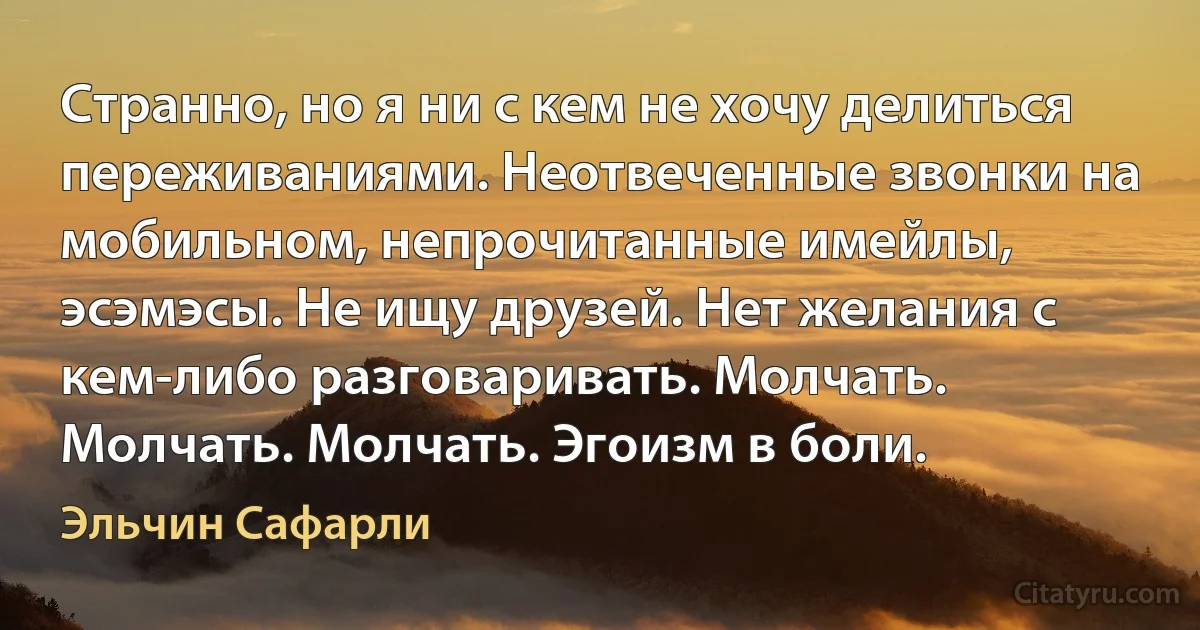 Странно, но я ни с кем не хочу делиться переживаниями. Неотвеченные звонки на мобильном, непрочитанные имейлы, эсэмэсы. Не ищу друзей. Нет желания с кем-либо разговаривать. Молчать. Молчать. Молчать. Эгоизм в боли. (Эльчин Сафарли)