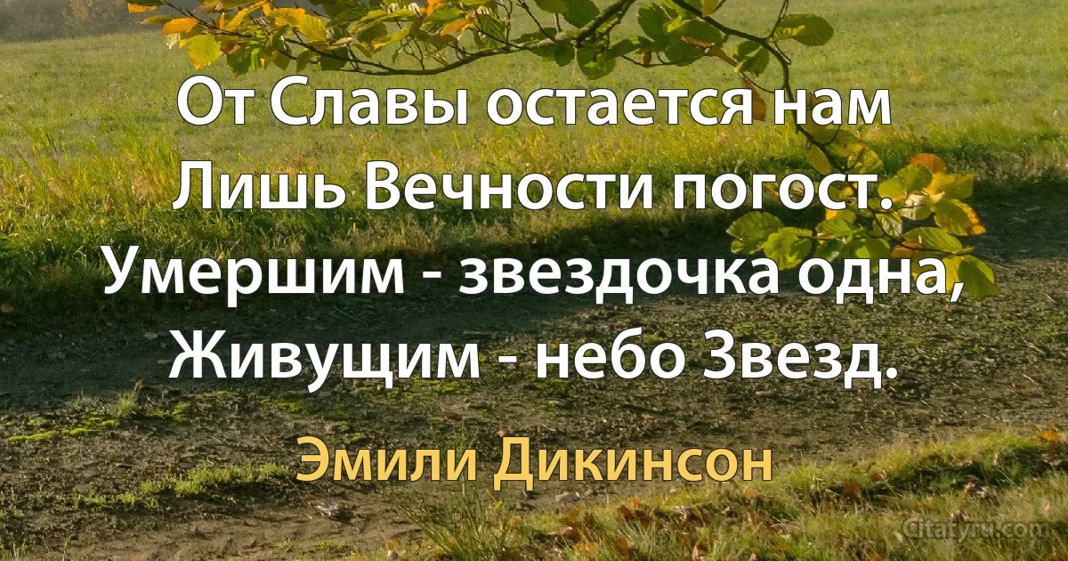 От Славы остается нам
Лишь Вечности погост.
Умершим - звездочка одна,
Живущим - небо Звезд. (Эмили Дикинсон)