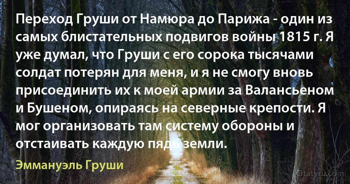 Переход Груши от Намюра до Парижа - один из самых блистательных подвигов войны 1815 г. Я уже думал, что Груши с его сорока тысячами солдат потерян для меня, и я не смогу вновь присоединить их к моей армии за Валансьеном и Бушеном, опираясь на северные крепости. Я мог организовать там систему обороны и отстаивать каждую пядь земли. (Эммануэль Груши)