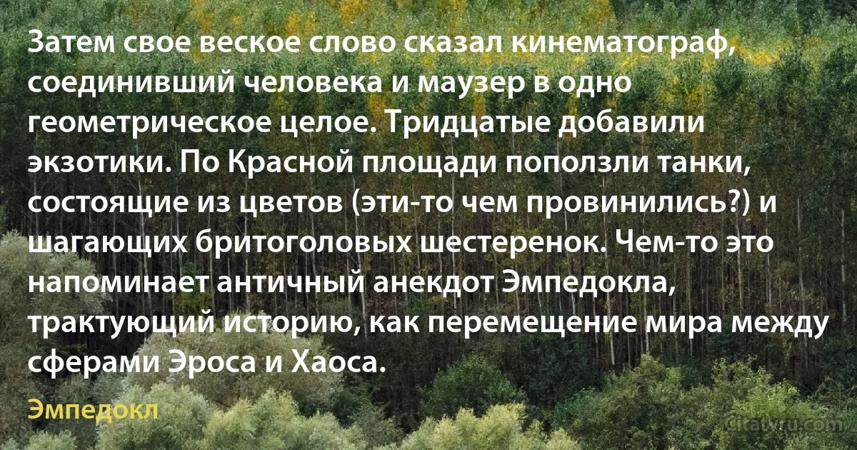 Затем свое веское слово сказал кинематограф, соединивший человека и маузер в одно геометрическое целое. Тридцатые добавили экзотики. По Красной площади поползли танки, состоящие из цветов (эти-то чем провинились?) и шагающих бритоголовых шестеренок. Чем-то это напоминает античный анекдот Эмпедокла, трактующий историю, как перемещение мира между сферами Эроса и Хаоса. (Эмпедокл)