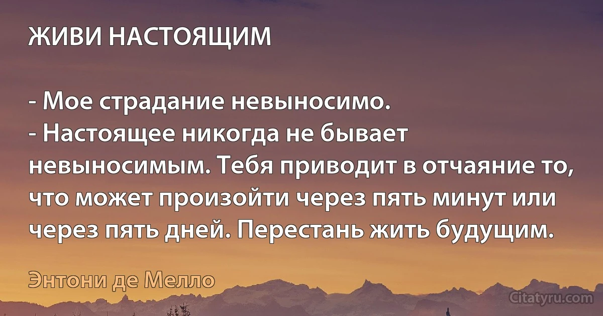 ЖИВИ НАСТОЯЩИМ

- Мое страдание невыносимо.
- Настоящее никогда не бывает невыносимым. Тебя приводит в отчаяние то, что может произойти через пять минут или через пять дней. Перестань жить будущим. (Энтони де Мелло)