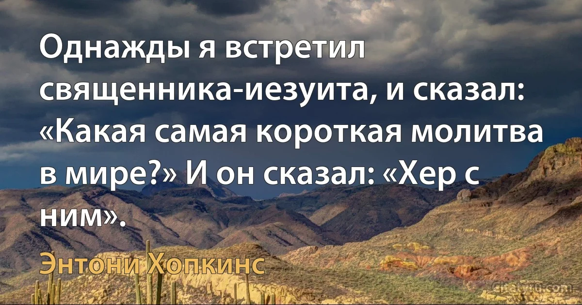 Однажды я встретил священника-иезуита, и сказал: «Какая самая короткая молитва в мире?» И он сказал: «Хер с ним». (Энтони Хопкинс)