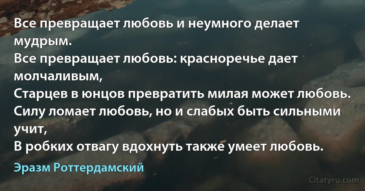 Все превращает любовь и неумного делает мудрым.
Все превращает любовь: красноречье дает молчаливым,
Старцев в юнцов превратить милая может любовь.
Силу ломает любовь, но и слабых быть сильными учит,
В робких отвагу вдохнуть также умеет любовь. (Эразм Роттердамский)