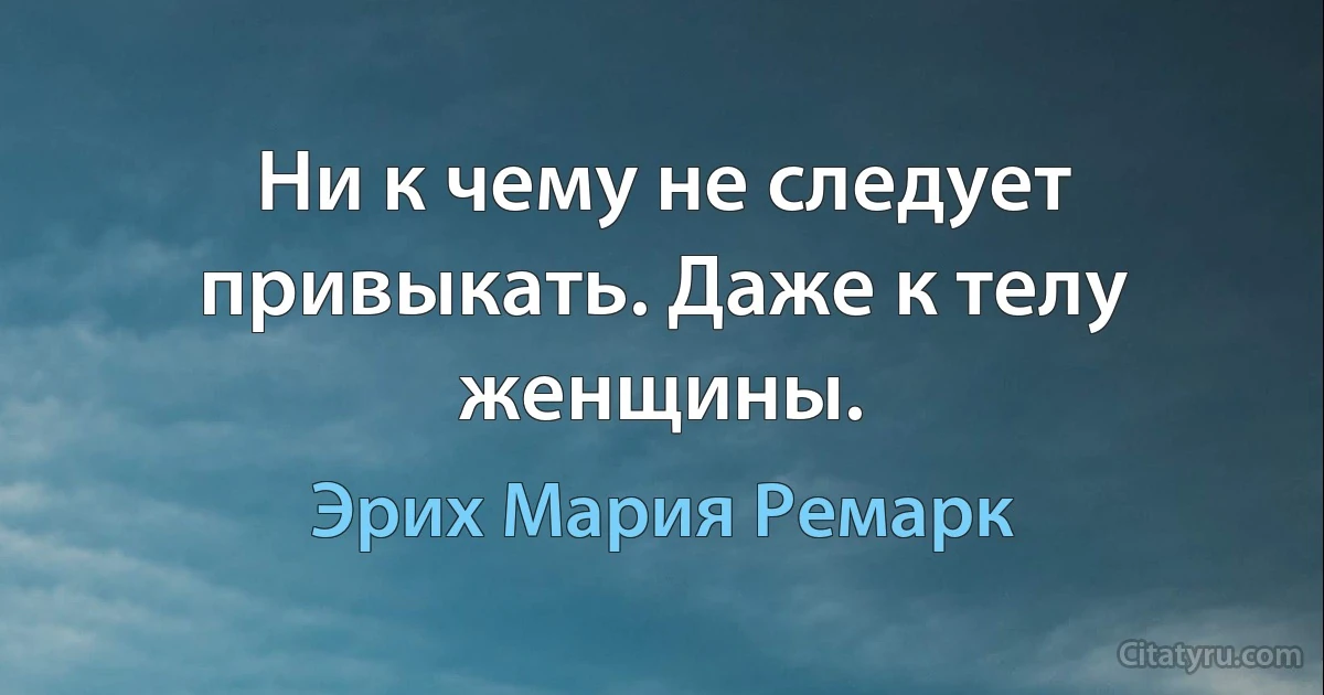 Ни к чему не следует привыкать. Даже к телу женщины. (Эрих Мария Ремарк)