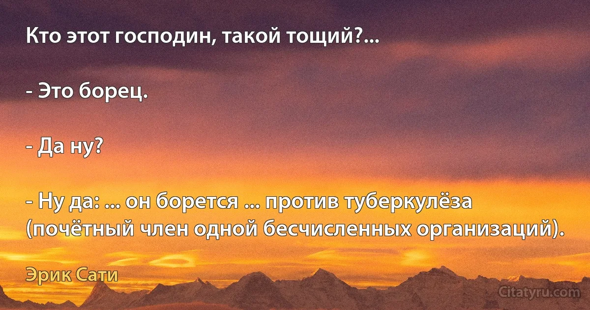 Кто этот господин, такой тощий?...

- Это борец.

- Да ну?

- Ну да: ... он борется ... против туберкулёза (почётный член одной бесчисленных организаций). (Эрик Сати)