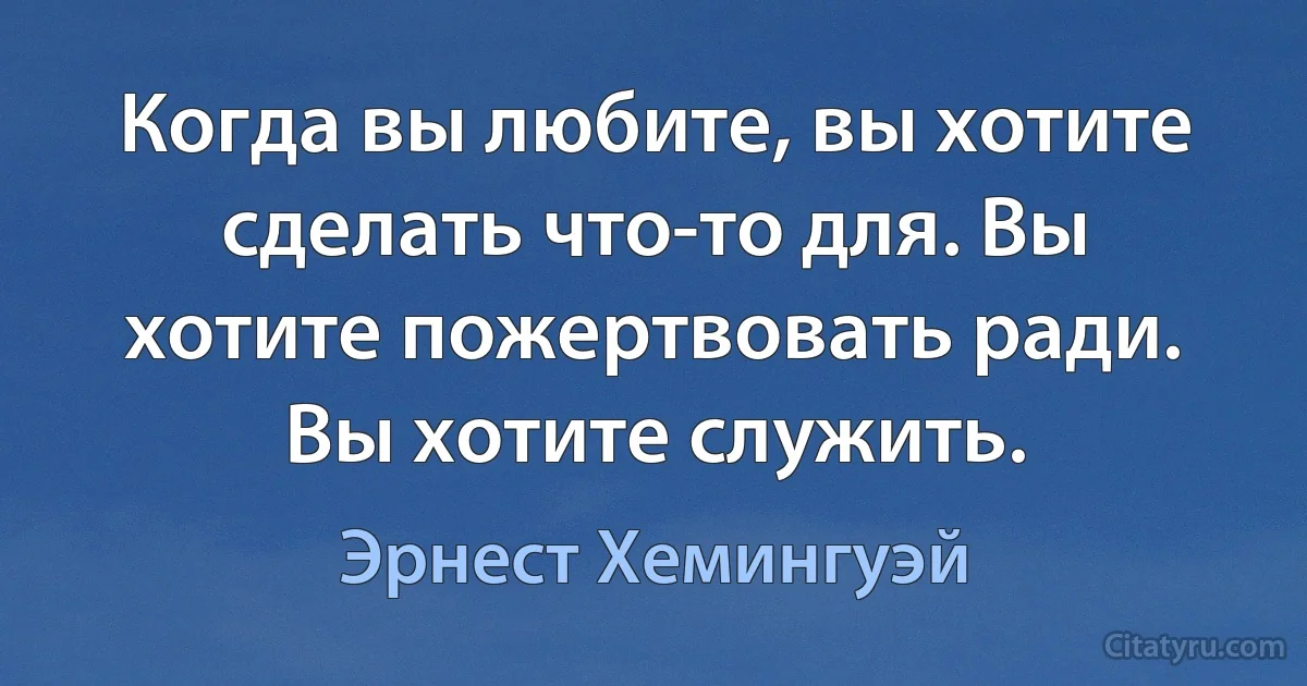 Когда вы любите, вы хотите сделать что-то для. Вы хотите пожертвовать ради. Вы хотите служить. (Эрнест Хемингуэй)