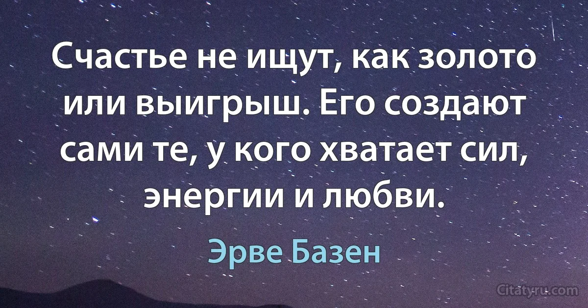 Счастье не ищут, как золото или выигрыш. Его создают сами те, у кого хватает сил, энергии и любви. (Эрве Базен)