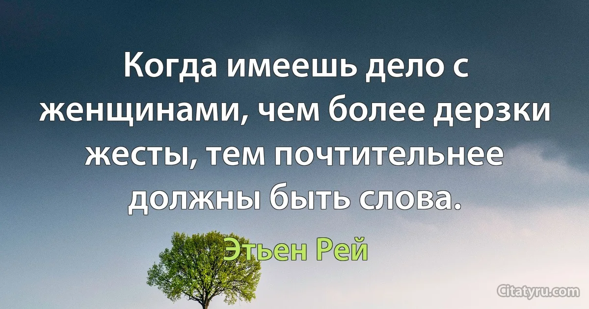 Когда имеешь дело с женщинами, чем более дерзки жесты, тем почтительнее должны быть слова. (Этьен Рей)