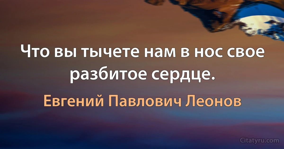 Что вы тычете нам в нос свое разбитое сердце. (Евгений Павлович Леонов)