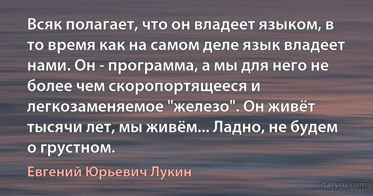 Всяк полагает, что он владеет языком, в то время как на самом деле язык владеет нами. Он - программа, а мы для него не более чем скоропортящееся и легкозаменяемое "железо". Он живёт тысячи лет, мы живём... Ладно, не будем о грустном. (Евгений Юрьевич Лукин)