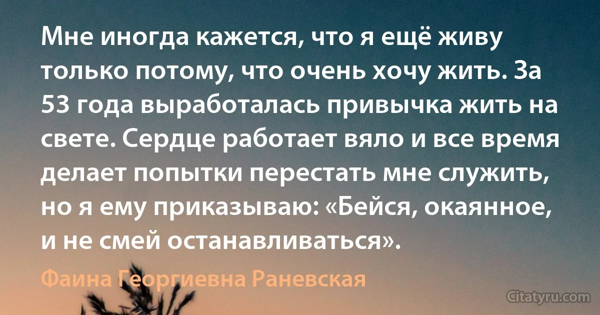 Мне иногда кажется, что я ещё живу только потому, что очень хочу жить. За 53 года выработалась привычка жить на свете. Сердце работает вяло и все время делает попытки перестать мне служить, но я ему приказываю: «Бейся, окаянное, и не смей останавливаться». (Фаина Георгиевна Раневская)