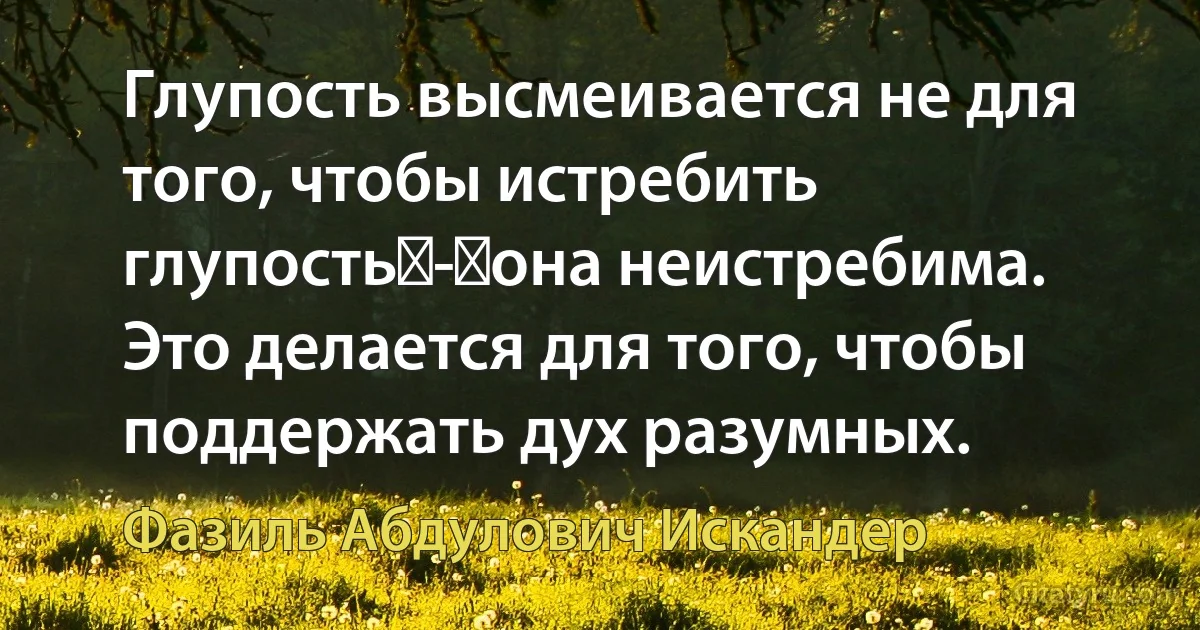 Глупость высмеивается не для того, чтобы истребить глупость - она неистребима. Это делается для того, чтобы поддержать дух разумных. (Фазиль Абдулович Искандер)