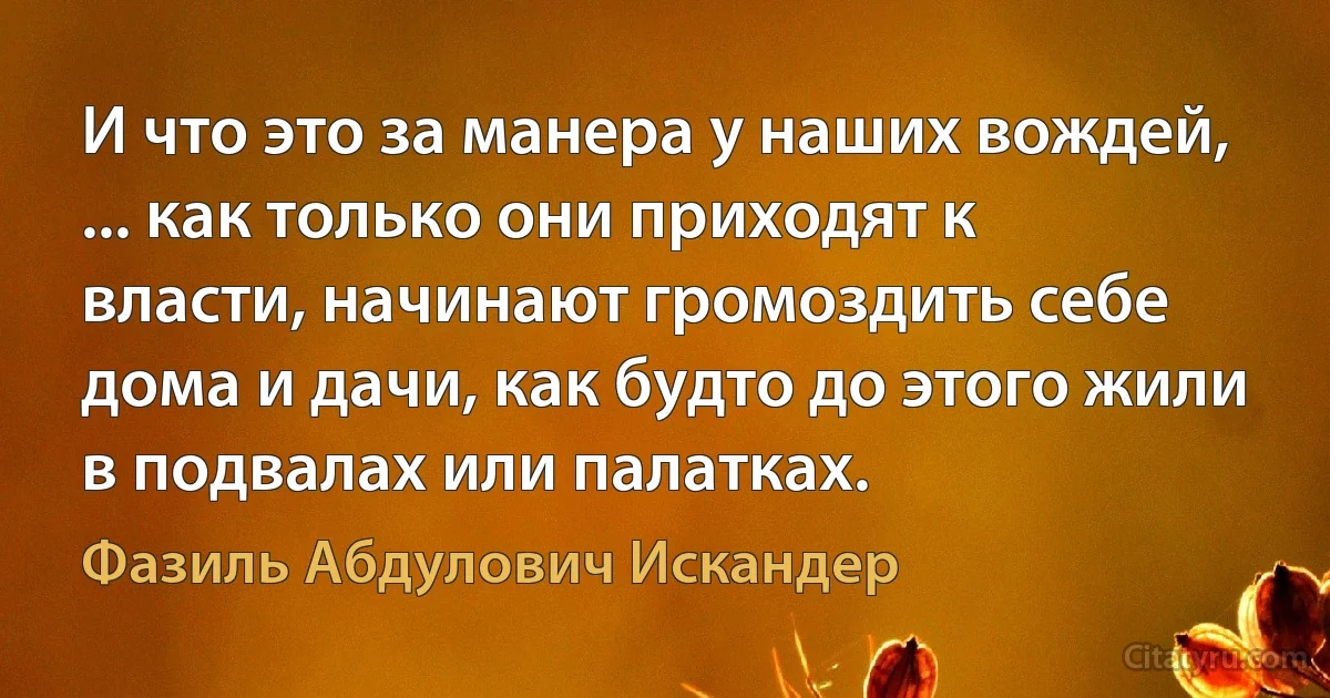 И что это за манера у наших вождей, ... как только они приходят к власти, начинают громоздить себе дома и дачи, как будто до этого жили в подвалах или палатках. (Фазиль Абдулович Искандер)