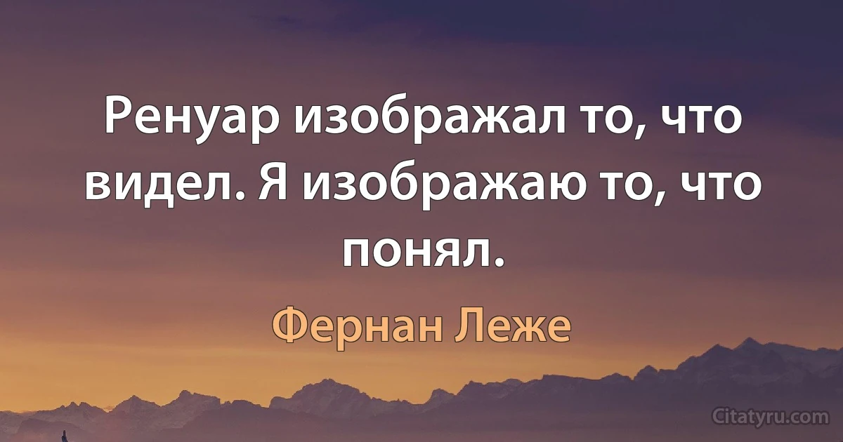 Ренуар изображал то, что видел. Я изображаю то, что понял. (Фернан Леже)