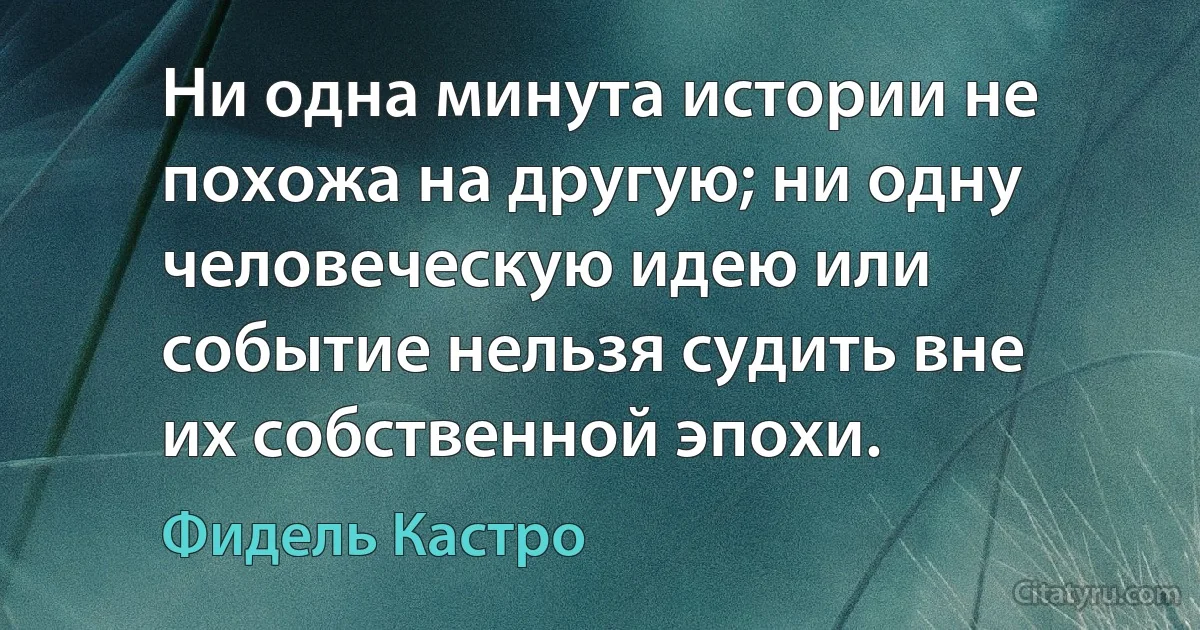 Ни одна минута истории не похожа на другую; ни одну человеческую идею или событие нельзя судить вне их собственной эпохи. (Фидель Кастро)