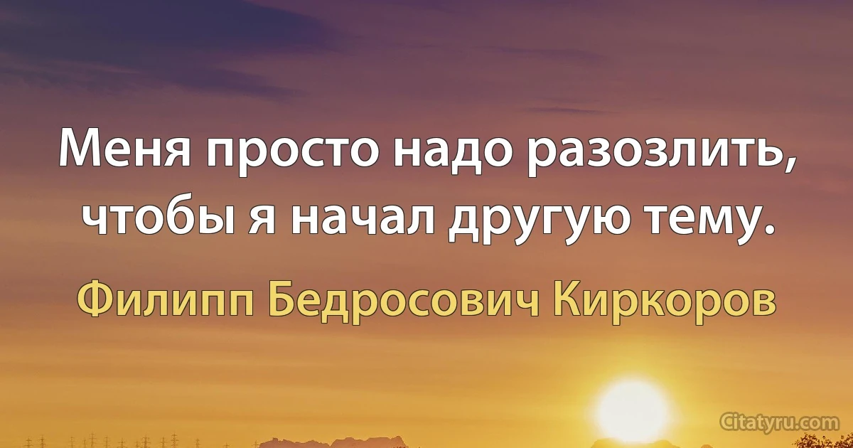 Меня просто надо разозлить, чтобы я начал другую тему. (Филипп Бедросович Киркоров)