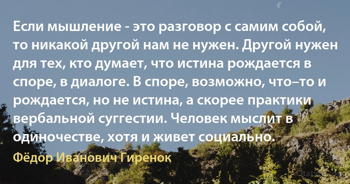 Если мышление - это разговор с самим собой, то никакой другой нам не нужен. Другой нужен для тех, кто думает, что истина рождается в споре, в диалоге. В споре, возможно, что–то и рождается, но не истина, а скорее практики вербальной суггестии. Человек мыслит в одиночестве, хотя и живет социально. (Фёдор Иванович Гиренок)