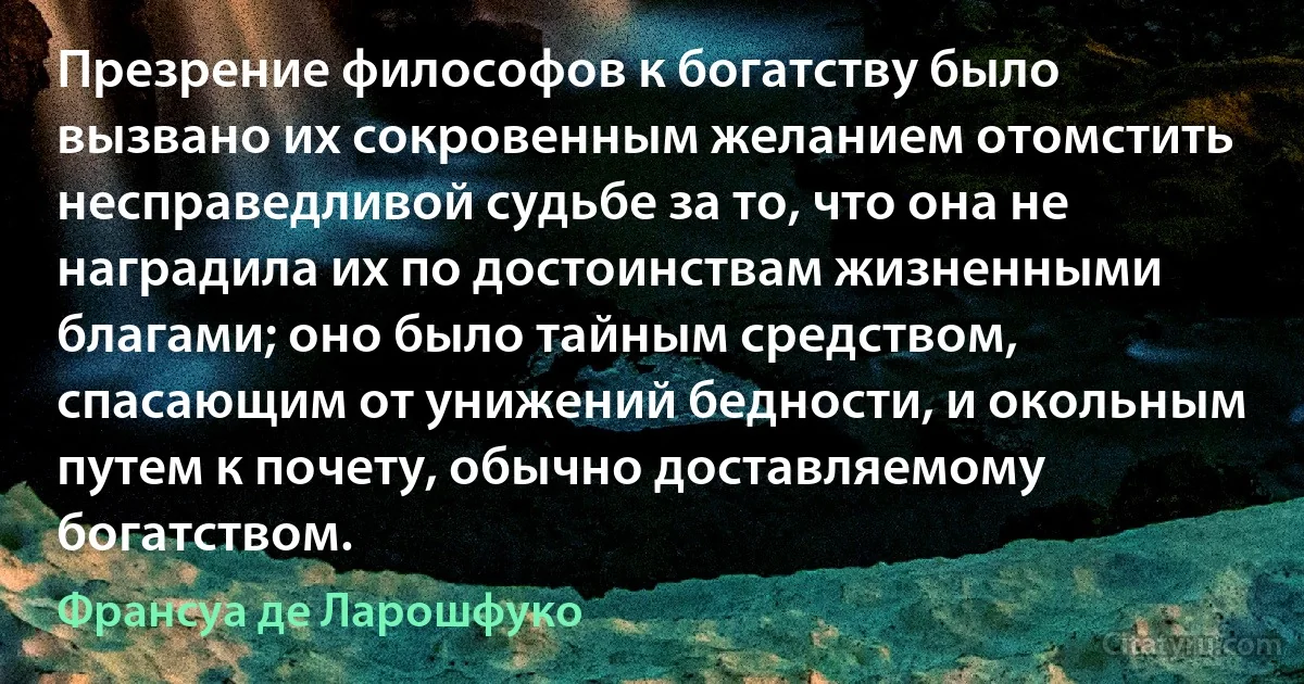 Презрение философов к богатству было вызвано их сокровенным желанием отомстить несправедливой судьбе за то, что она не наградила их по достоинствам жизненными благами; оно было тайным средством, спасающим от унижений бедности, и окольным путем к почету, обычно доставляемому богатством. (Франсуа де Ларошфуко)