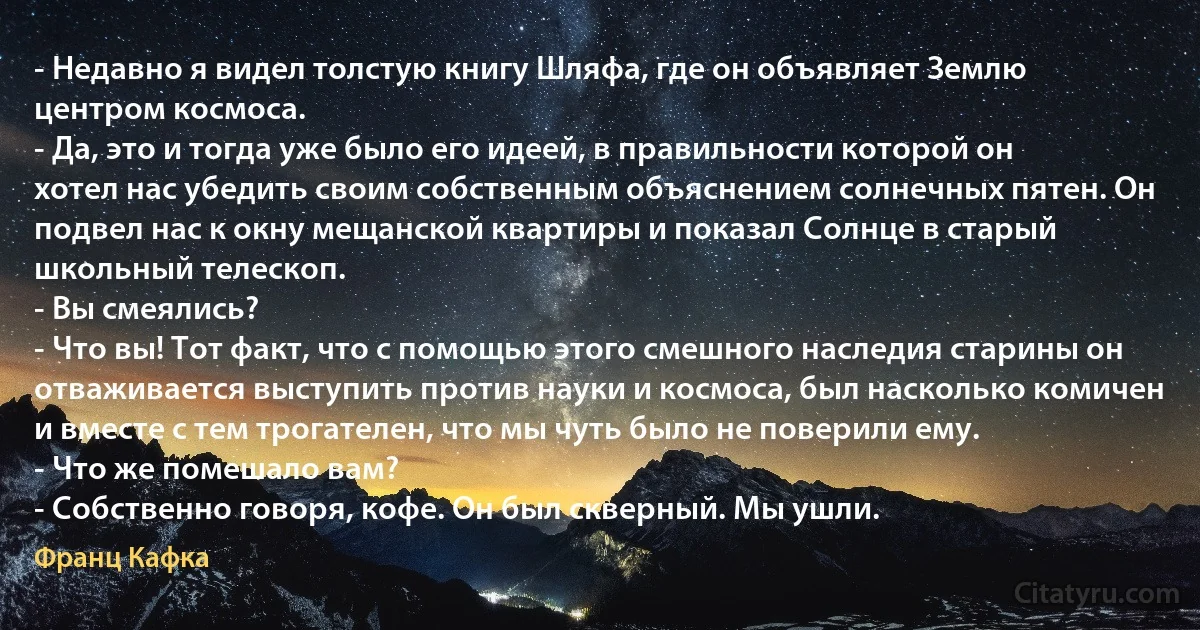 - Недавно я видел толстую книгу Шляфа, где он объявляет Землю центром космоса.
- Да, это и тогда уже было его идеей, в правильности которой он хотел нас убедить своим собственным объяснением солнечных пятен. Он подвел нас к окну мещанской квартиры и показал Солнце в старый школьный телескоп.
- Вы смеялись?
- Что вы! Тот факт, что с помощью этого смешного наследия старины он отваживается выступить против науки и космоса, был насколько комичен и вместе с тем трогателен, что мы чуть было не поверили ему.
- Что же помешало вам?
- Собственно говоря, кофе. Он был скверный. Мы ушли. (Франц Кафка)