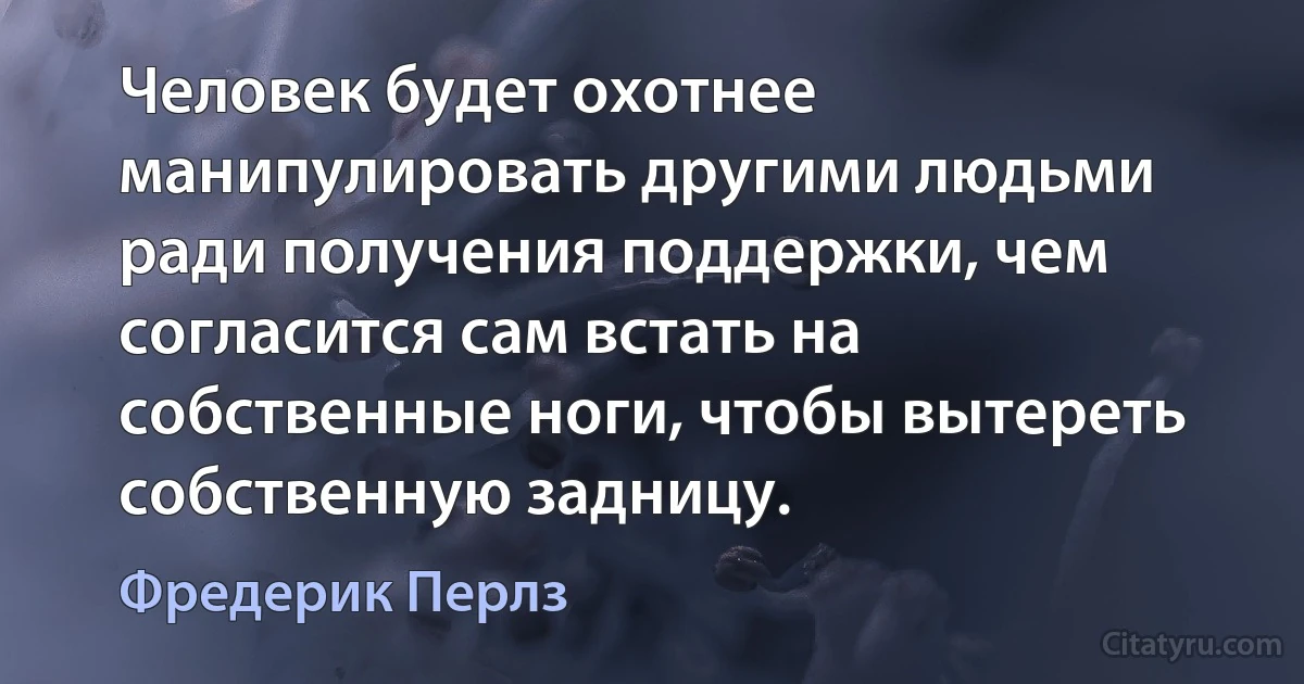 Человек будет охотнее манипулировать другими людьми ради получения поддержки, чем согласится сам встать на собственные ноги, чтобы вытереть собственную задницу. (Фредерик Перлз)