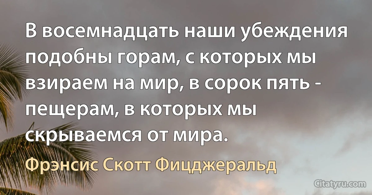 В восемнадцать наши убеждения подобны горам, с которых мы взираем на мир, в сорок пять - пещерам, в которых мы скрываемся от мира. (Фрэнсис Скотт Фицджеральд)