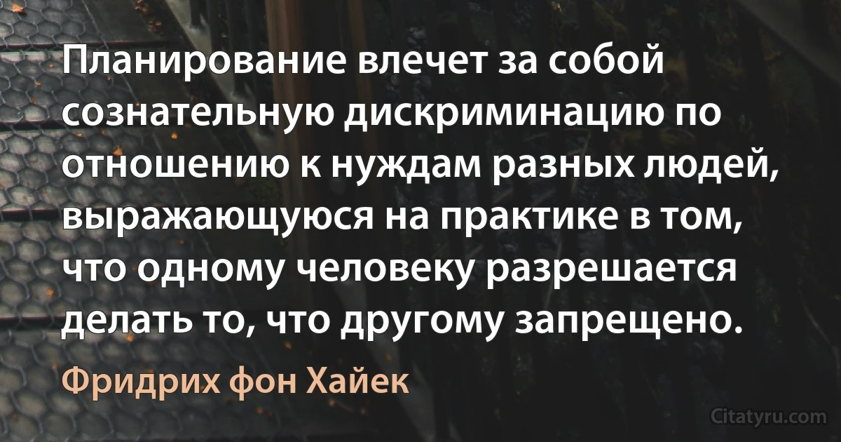 Планирование влечет за собой сознательную дискриминацию по отношению к нуждам разных людей, выражающуюся на практике в том, что одному человеку разрешается делать то, что другому запрещено. (Фридрих фон Хайек)