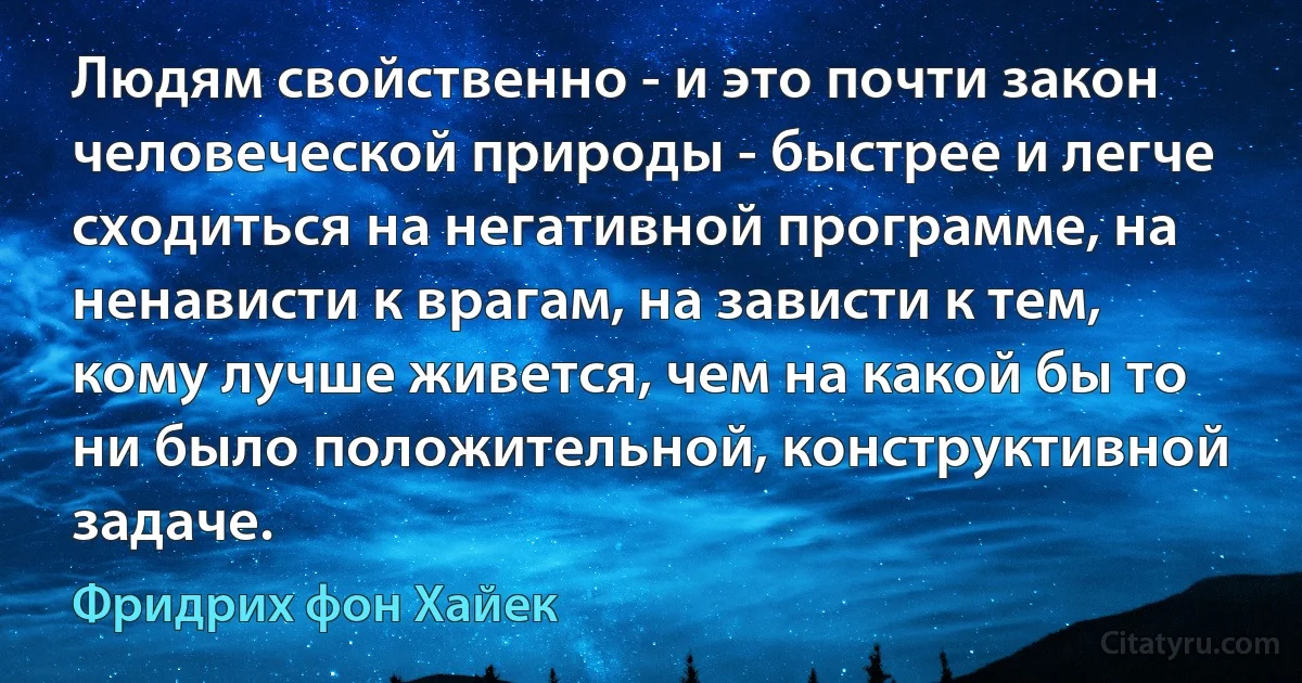 Людям свойственно - и это почти закон человеческой природы - быстрее и легче сходиться на негативной программе, на ненависти к врагам, на зависти к тем, кому лучше живется, чем на какой бы то ни было положительной, конструктивной задаче. (Фридрих фон Хайек)