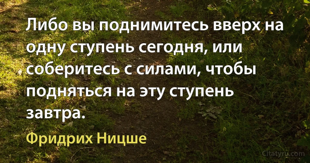 Либо вы поднимитесь вверх на одну ступень сегодня, или соберитесь с силами, чтобы подняться на эту ступень завтра. (Фридрих Ницше)