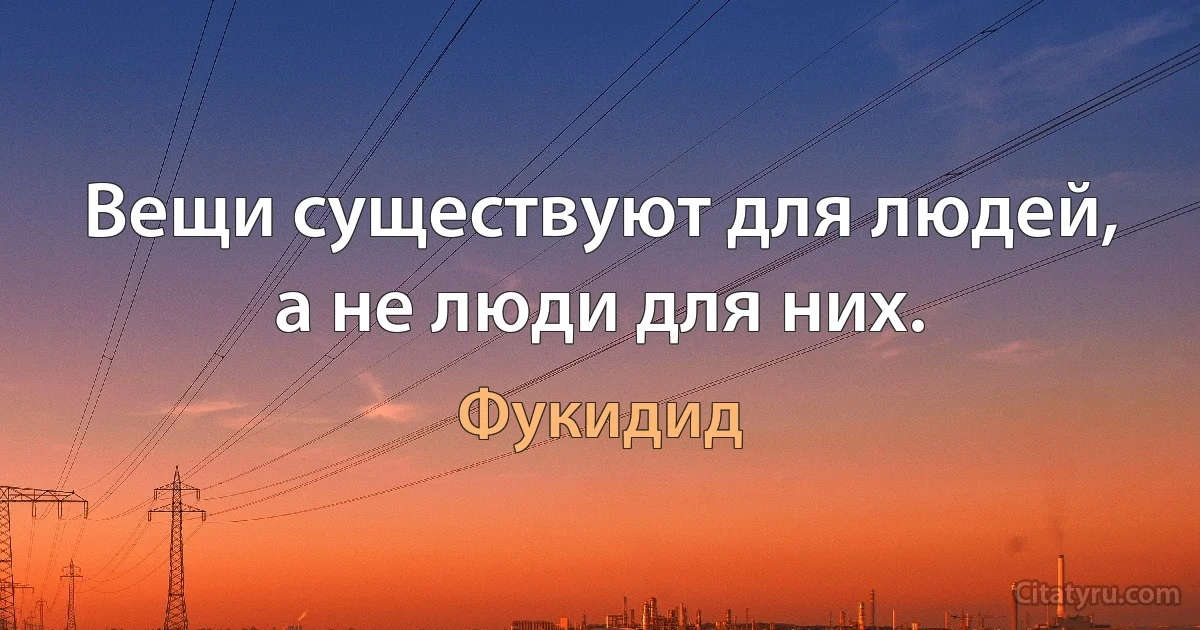 Вещи существуют для людей, а не люди для них. (Фукидид)