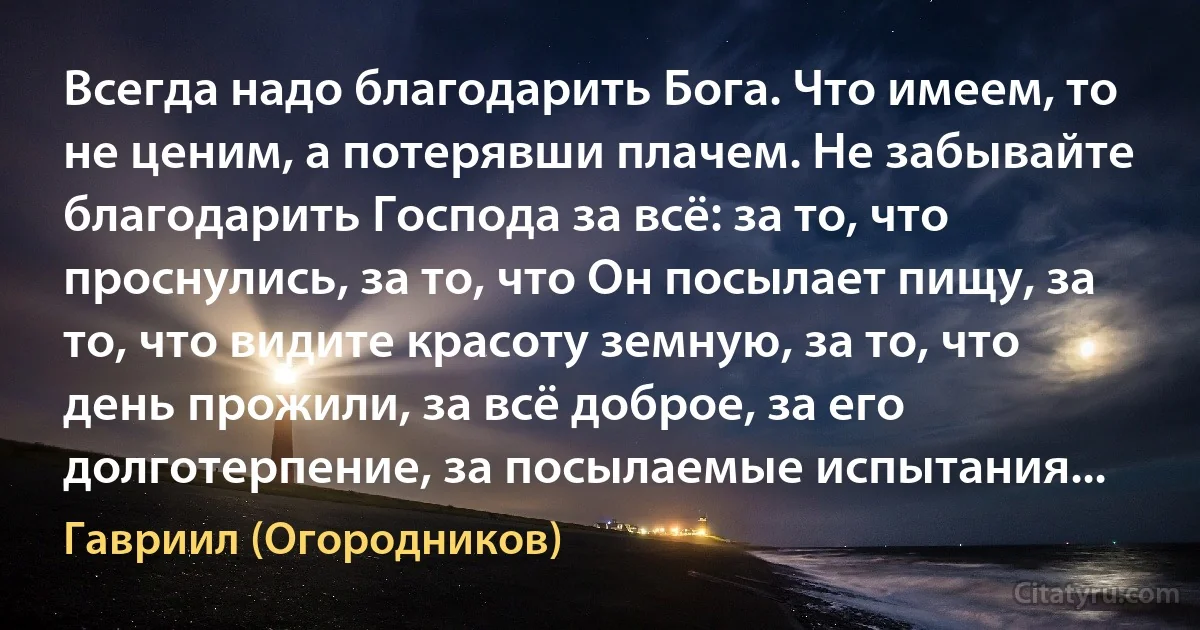 Всегда надо благодарить Бога. Что имеем, то не ценим, а потерявши плачем. Не забывайте благодарить Господа за всё: за то, что проснулись, за то, что Он посылает пищу, за то, что видите красоту земную, за то, что день прожили, за всё доброе, за его долготерпение, за посылаемые испытания... (Гавриил (Огородников))