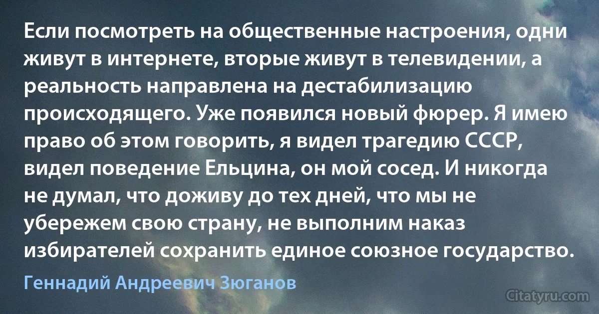 Если посмотреть на общественные настроения, одни живут в интернете, вторые живут в телевидении, а реальность направлена на дестабилизацию происходящего. Уже появился новый фюрер. Я имею право об этом говорить, я видел трагедию СССР, видел поведение Ельцина, он мой сосед. И никогда не думал, что доживу до тех дней, что мы не убережем свою страну, не выполним наказ избирателей сохранить единое союзное государство. (Геннадий Андреевич Зюганов)