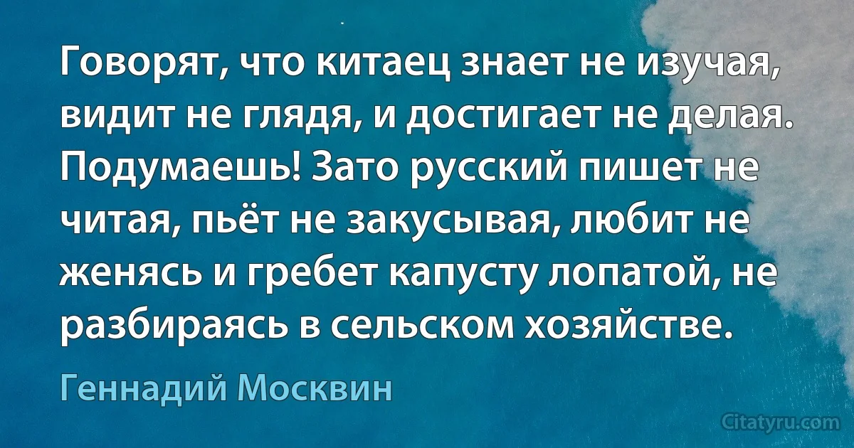 Говорят, что китаец знает не изучая, видит не глядя, и достигает не делая. Подумаешь! Зато русский пишет не читая, пьёт не закусывая, любит не женясь и гребет капусту лопатой, не разбираясь в сельском хозяйстве. (Геннадий Москвин)