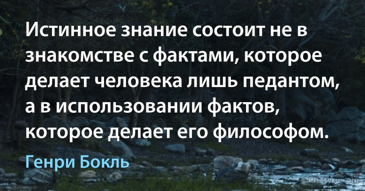 Истинное знание состоит не в знакомстве с фактами, которое делает человека лишь педантом, а в использовании фактов, которое делает его философом. (Генри Бокль)