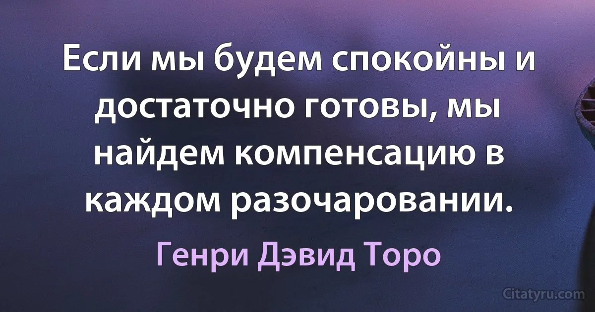 Если мы будем спокойны и достаточно готовы, мы найдем компенсацию в каждом разочаровании. (Генри Дэвид Торо)