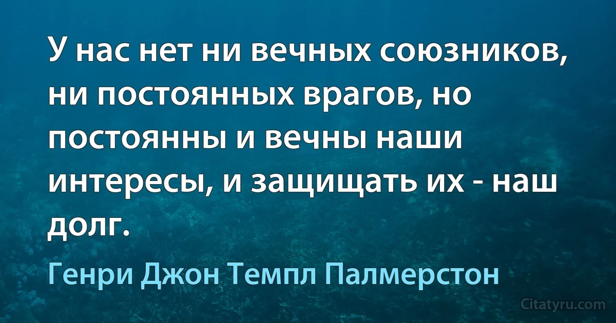 У нас нет ни вечных союзников, ни постоянных врагов, но постоянны и вечны наши интересы, и защищать их - наш долг. (Генри Джон Темпл Палмерстон)