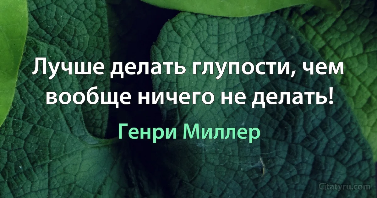 Лучше делать глупости, чем вообще ничего не делать! (Генри Миллер)